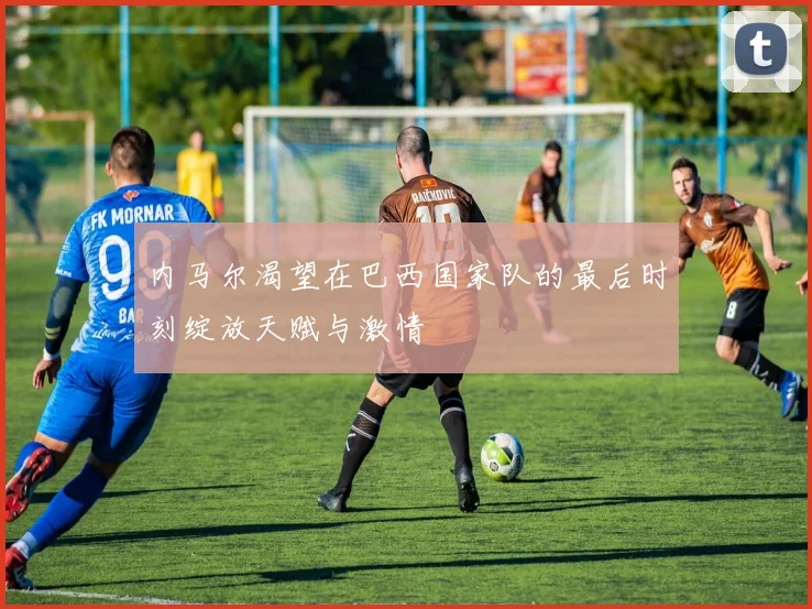 内马尔渴望在巴西国家队的最后时刻绽放天赋与激情