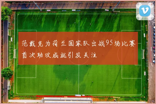 范戴克为荷兰国家队出战95场比赛首次助攻成就引发关注