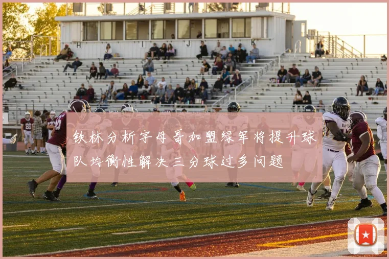 铁林分析字母哥加盟绿军将提升球队均衡性解决三分球过多问题