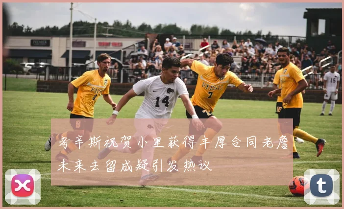 考辛斯祝贺小里获得丰厚合同老詹未来去留成疑引发热议