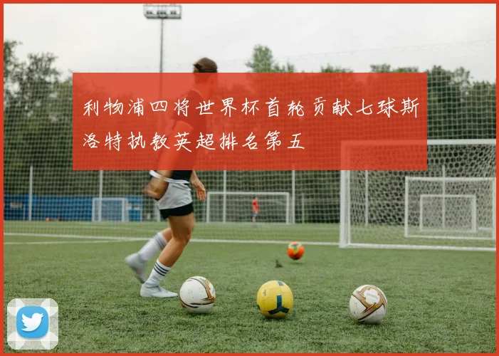 利物浦四将世界杯首轮贡献七球斯洛特执教英超排名第五