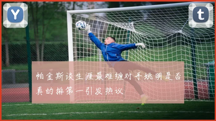 帕金斯谈生涯最难缠对手姚明是否真的排第一引发热议