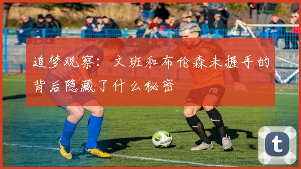 追梦观察：文班和布伦森未握手的背后隐藏了什么秘密