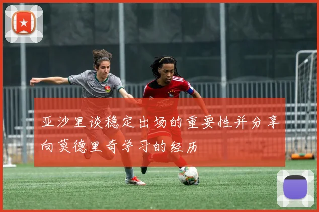 亚沙里谈稳定出场的重要性并分享向莫德里奇学习的经历