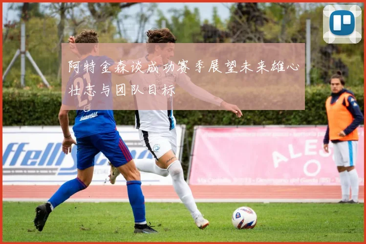 阿特金森谈成功赛季展望未来雄心壮志与团队目标