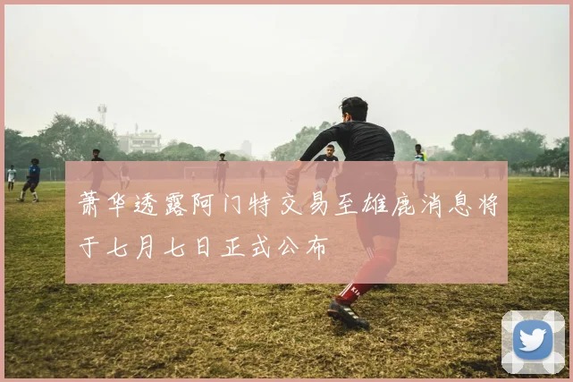 萧华透露阿门特交易至雄鹿消息将于七月七日正式公布
