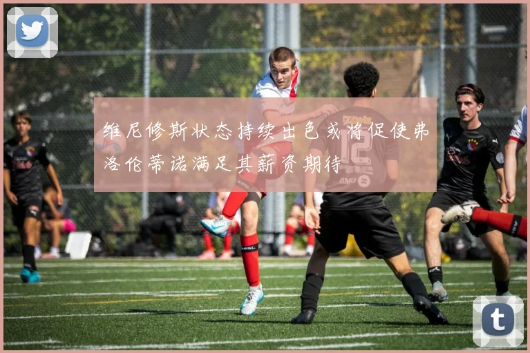 维尼修斯状态持续出色或将促使弗洛伦蒂诺满足其薪资期待